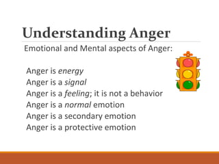 Understanding Anger
Emotional and Mental aspects of Anger:
Anger is energy
Anger is a signal
Anger is a feeling; it is not a behavior
Anger is a normal emotion
Anger is a secondary emotion
Anger is a protective emotion
 