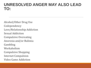 UNRESOLVED ANGER MAY ALSO LEAD
TO:
Alcohol/Other Drug Use
Codependency
Love/Relationship Addiction
Sexual Addiction
Compulsive Overeating
Anorexia and/or Bulimia
Gambling
Workaholism
Compulsive Shopping
Internet Compulsion
Video Game Addiction
 