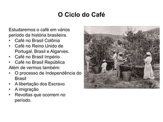 O Ciclo do Café 
Estudaremos o café em vários 
período da história brasileira. 
• Café no Brasil Colônia 
• Café no Reino Unido de 
Portugal, Brasil e Algarves. 
• Café no Brasil Império 
• Café no Brasil República 
Além de vermos também: 
• O processo de Independência do 
Brasil 
• A libertação dos Escravo 
• A imigração 
• Revoltas que ocorrem no 
período. 
 