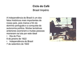 Ciclo do Café 
Brasil Império 
A Independência do Brasil é um dos 
fatos históricos mais importantes de 
nosso país, pois marca o fim do 
domínio português e a conquista da 
autonomia política. Muitas tentativas 
anteriores ocorreram e muitas pessoas 
morreram na luta por este ideal 
• Dia do Fico 
9 de janeiro de 1822 
• Independência do Brasil 
7 de setembro de 1822 
 