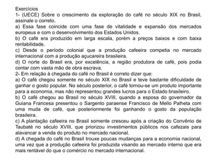 Exercícios 
1- (UECE) Sobre o crescimento da exploração do café no século XIX no Brasil, 
assinale o correto. 
a) Essa fase coincide com uma fase de vitalidade e expansão dos mercados 
europeus e com o desenvolvimento dos Estados Unidos. 
b) O café era produzido em larga escala, porém a preços baixos e com baixa 
rentabilidade. 
c) Desde o período colonial que a produção cafeeira competia no mercado 
internacional com a produção açucareira brasileira. 
d) O norte do Brasil era, por excelência, a região produtora de café, pois podia 
contar com vasta mão de obra escrava. 
2- Em relação à chegada do café no Brasil é correto dizer que: 
a) O café chegou somente no século XIX no Brasil e teve bastante dificuldade de 
ganhar o gosto popular. No século posterior, o café tornou-se um produto importante 
para a economia, mas não representou grandes lucros para o Estado brasileiro. 
b) O café chegou ao Brasil no século XVIII, quando a esposa do governador da 
Guiana Francesa presentou o Sargento paraense Francisco de Mello Palheta com 
uma muda de café, que posteriormente foi ganhando o gosto da população 
brasileira. 
c) A plantação cafeeira no Brasil somente cresceu após a criação do Convênio de 
Taubaté no século XVIII, que priorizou investimentos públicos nos cafezais para 
alavancar a venda do produto no mercado nacional. 
d) A chegada do café no Brasil trouxe poucas mudanças para a economia nacional, 
uma vez que a produção cafeeira foi produzida visando ao mercado interno que era 
mais rentável do que o comércio no mercado internacional. 
 