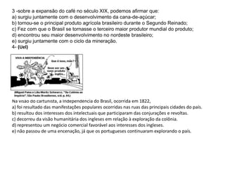 3 -sobre a expansão do café no século XIX, podemos afirmar que: 
a) surgiu juntamente com o desenvolvimento da cana-de-açúcar; 
b) tornou-se o principal produto agrícola brasileiro durante o Segundo Reinado; 
c) Fez com que o Brasil se tornasse o terceiro maior produtor mundial do produto; 
d) encontrou seu maior desenvolvimento no nordeste brasileiro; 
e) surgiu juntamente com o ciclo da mineração. 
4- (Uel) 
Na visão do cartunista, a Independência do Brasil, ocorrida em 1822, 
a) foi resultado das manifestações populares ocorridas nas ruas das principais cidades do país. 
b) resultou dos interesses dos intelectuais que participaram das conjurações e revoltas. 
c) decorreu da visão humanitária dos ingleses em relação à exploração da colônia. 
d) representou um negócio comercial favorável aos interesses dos ingleses. 
e) não passou de uma encenação, já que os portugueses continuaram explorando o país. 
 
