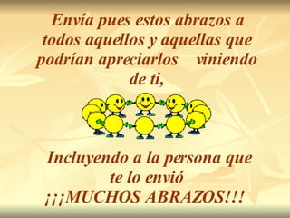 Envía pues estos abrazos a todos aquellos y aquellas que podrían apreciarlos  viniendo de ti, Incluyendo a la persona que te lo envió ¡¡¡MUCHOS ABRAZOS!!!   