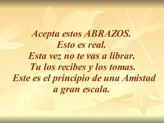 Acepta estos ABRAZOS.  Esto es real.  Esta vez no te vas a librar.  Tu los recibes y los tomas. Este es el principio de una Amistad a gran escala.  