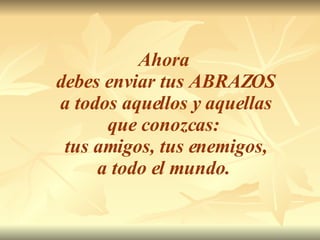 Ahora  debes enviar tus ABRAZOS a todos aquellos y aquellas  que conozcas:  tus amigos, tus enemigos, a todo el mundo.   