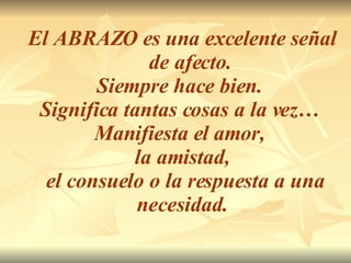 El ABRAZO es una excelente señal  de afecto.  Siempre hace bien.  Significa tantas cosas a la vez…  Manifiesta el amor,  la amistad, el consuelo o la respuesta a una necesidad. 