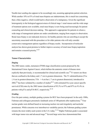 Needle-tract seeding also appears to be exceedingly rare, assuming appropriate patient selection.
While another 10% to15% of renal mass biopsies are indeterminate, this is much less concerning
than a false negative, which would lead to observation of a malignancy. Given the significant
heterogeneity in the biological aggressiveness of clinical stage 1 renal masses and the wide range
of treatment options now available, renal mass biopsy is now being used increasingly for patient
counseling and clinical decision making. This approach is appropriate for patients in whom a
wide range of management options are under consideration, ranging from surgery to observation.
Renal mass biopsy is not indicated, however, for healthy patients who are unwilling to accept the
uncertainty associated with this procedure or for older patients who will only consider
conservative management options regardless of biopsy results. Incorporation of molecular
analysis has shown great promise to further improve accuracy of renal mass biopsy/aspiration
and remains a research priority.41,43


Tumor Characteristics

Staging
The 2002 tumor, nodes, metastasis (TNM) stage classification system proposed by the
International Union Against Cancer, which defines the anatomic extent of disease more
explicitly than previously, is recommended for clinical and scientific use.49 T1 tumors are those
that are confined to the kidney and ≤ 7 cm in greatest dimension. The T1 substratification (T1a:
≤ 4 cm in greatest dimension; T1b: > 4 cm but ≤ 7 cm in greatest dimension), introduced in
2002,48 has been validated by a number of studies49-51 with estimated five-year cancer-specific
survival (CSS) rates by the 2002 tumor classification of 95.3% to 97% and 87% to 91.4% in
patients with pT1a and pT1b RCC, respectively.49, 50

Grading
Over the past century, multiple grading systems for RCC have been proposed. In the early 1980s,
Fuhrman and colleagues presented a landmark series of 100 patients after nephrectomy.52 Four
nuclear grades were defined based on increasing nuclear size and irregularity and nucleolar
prominence. While concerns over interobserver variability persist, the Fuhrman grading system
remains the most widely used system in the U.S. today.53, 54 Higher Fuhrman grade is associated
with larger tumor size and advanced stage.55 Several large series have demonstrated that



              Copyright © 2009 American Urological Association Education and Research, Inc.®         5
 