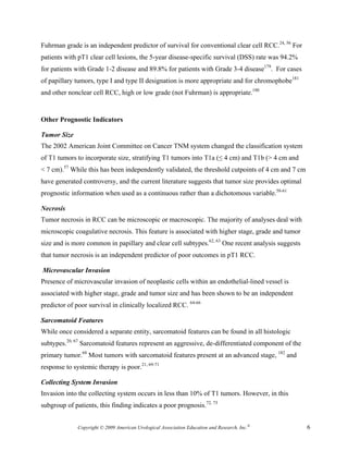 Fuhrman grade is an independent predictor of survival for conventional clear cell RCC.24, 56 For
patients with pT1 clear cell lesions, the 5-year disease-specific survival (DSS) rate was 94.2%
for patients with Grade 1-2 disease and 89.8% for patients with Grade 3-4 disease179. For cases
of papillary tumors, type I and type II designation is more appropriate and for chromophobe181
and other nonclear cell RCC, high or low grade (not Fuhrman) is appropriate.180


Other Prognostic Indicators

Tumor Size
The 2002 American Joint Committee on Cancer TNM system changed the classification system
of T1 tumors to incorporate size, stratifying T1 tumors into T1a (≤ 4 cm) and T1b (> 4 cm and
< 7 cm).57 While this has been independently validated, the threshold cutpoints of 4 cm and 7 cm
have generated controversy, and the current literature suggests that tumor size provides optimal
prognostic information when used as a continuous rather than a dichotomous variable.58-61

Necrosis
Tumor necrosis in RCC can be microscopic or macroscopic. The majority of analyses deal with
microscopic coagulative necrosis. This feature is associated with higher stage, grade and tumor
size and is more common in papillary and clear cell subtypes.62, 63 One recent analysis suggests
that tumor necrosis is an independent predictor of poor outcomes in pT1 RCC.

Microvascular Invasion
Presence of microvascular invasion of neoplastic cells within an endothelial-lined vessel is
associated with higher stage, grade and tumor size and has been shown to be an independent
predictor of poor survival in clinically localized RCC. 64-66

Sarcomatoid Features
While once considered a separate entity, sarcomatoid features can be found in all histologic
subtypes.20, 67 Sarcomatoid features represent an aggressive, de-differentiated component of the
primary tumor.68 Most tumors with sarcomatoid features present at an advanced stage, 182 and
response to systemic therapy is poor.21, 69-71

Collecting System Invasion
Invasion into the collecting system occurs in less than 10% of T1 tumors. However, in this
subgroup of patients, this finding indicates a poor prognosis.72, 73


              Copyright © 2009 American Urological Association Education and Research, Inc.®       6
 
