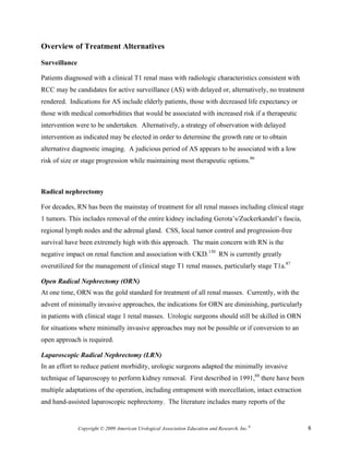 Overview of Treatment Alternatives

Surveillance

Patients diagnosed with a clinical T1 renal mass with radiologic characteristics consistent with
RCC may be candidates for active surveillance (AS) with delayed or, alternatively, no treatment
rendered. Indications for AS include elderly patients, those with decreased life expectancy or
those with medical comorbidities that would be associated with increased risk if a therapeutic
intervention were to be undertaken. Alternatively, a strategy of observation with delayed
intervention as indicated may be elected in order to determine the growth rate or to obtain
alternative diagnostic imaging. A judicious period of AS appears to be associated with a low
risk of size or stage progression while maintaining most therapeutic options.86



Radical nephrectomy

For decades, RN has been the mainstay of treatment for all renal masses including clinical stage
1 tumors. This includes removal of the entire kidney including Gerota’s/Zuckerkandel’s fascia,
regional lymph nodes and the adrenal gland. CSS, local tumor control and progression-free
survival have been extremely high with this approach. The main concern with RN is the
negative impact on renal function and association with CKD.130 RN is currently greatly
overutilized for the management of clinical stage T1 renal masses, particularly stage T1a.87

Open Radical Nephrectomy (ORN)
At one time, ORN was the gold standard for treatment of all renal masses. Currently, with the
advent of minimally invasive approaches, the indications for ORN are diminishing, particularly
in patients with clinical stage 1 renal masses. Urologic surgeons should still be skilled in ORN
for situations where minimally invasive approaches may not be possible or if conversion to an
open approach is required.

Laparoscopic Radical Nephrectomy (LRN)
In an effort to reduce patient morbidity, urologic surgeons adapted the minimally invasive
technique of laparoscopy to perform kidney removal. First described in 1991,88 there have been
multiple adaptations of the operation, including entrapment with morcellation, intact extraction
and hand-assisted laparoscopic nephrectomy. The literature includes many reports of the


               Copyright © 2009 American Urological Association Education and Research, Inc.®      8
 