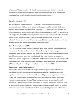 advantages of these approaches with virtually unanimous agreement that there is reduced
perioperative and postoperative morbidity while maintaining equivalent short- and long-term
oncologic efficacy, particularly in patients with small, localized tumors.


Partial Nephrectomy (PN)

The understanding of increased risk of CKD with RN and recent data highlighting the
association between CKD and cardiovascular morbidity and mortality has led to the desire to
preserve as much normal renal parenchyma as possible.130, 132 PN is now widely accepted as a
treatment alternative which yields virtually identical oncologic outcomes as RN for appropriately
selected patients. While PN was initially reserved for absolute indications such as patients with a
solitary kidney, renal insufficiency whereby dialysis would likely ensue or in those with
inheritable forms of renal cancer, PN is now considered the treatment of choice for most clinical
T1 renal masses, even in those with a normal contralateral kidney.

Open Partial Nephrectomy (OPN)
Open partial nephrectomy is generally recognized as one of the standards of care for localized
renal masses. Potential problems unique to PN include inadequate surgical margins,
hemorrhage, warm ischemia and urine leak. Steps taken to avoid these complications include the
use of frozen section of tumor base when indicated, hilar vessel clamping (artery alone or
artery/vein), manual compression, use of diuretics and free radical scavengers, cold ischemia and
meticulous closure of the collecting system and capsule. Multiple published series demonstrate
OPN to be safe, effective and reproducible for the treatment of clinical T1 renal masses.

Laparoscopic Partial Nephrectomy (LPN)
Similar to the introduction of LRN with its equivalent oncologic outcomes and improved
morbidity profile, LPN attempts to achieve equivalence with OPN. Initially reserved for
superficial cortical tumors, with the advent of improved laparoscopic surgical instrumentation,
LPN is now often performed utilizing the same surgical techniques as its open counterpart
(vascular control, watertight closure of the collecting system and capsule, use of surgical
bolsters, etc.). Shortcomings currently are the need for advanced laparoscopic techniques, such
as suturing, and extensive experience. Although oncologically comparable to OPN for localized
renal masses, most series demonstrate that LPN is associated with greater warm ischemia time


             Copyright © 2009 American Urological Association Education and Research, Inc.®           9
 