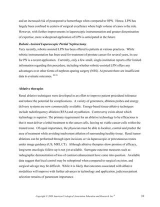 and an increased risk of postoperative hemorrhage when compared to OPN. Hence, LPN has
largely been confined to centers of surgical excellence where high volume of cases is the rule.
However, with further improvements in laparoscopic instrumentation and greater dissemination
of expertise, more widespread application of LPN is anticipated in the future.

Robotic-Assisted Laparoscopic Partial Nephrectomy
Very recently, robotic-assisted LPN has been offered to patients at various practices. While
robotic instrumentation has been used for treatment of prostate cancer for several years, its use
for PN is a recent application. Currently, only a few small, single-institution reports offer limited
information regarding this procedure, including whether robotic-assisted LPN offers any
advantages over other forms of nephron-sparing surgery (NSS). At present there are insufficient
data to evaluate outcomes. 89-91


Ablative therapies

Renal ablative techniques were developed in an effort to improve patient procedural tolerance
and reduce the potential for complications. A variety of generators, ablation probes and energy
delivery systems are now commercially available. Energy-based tissue-ablative techniques
include radiofrequency ablation (RFA) and cryoablation. Controversy exists about which
technology is superior. The primary requirement for an ablative technology to be efficacious is
that it must deliver a lethal treatment to the cancer cells, leaving no viable cancer cells within the
treated zone. Of equal importance, the physician must be able to localize, control and predict the
area of treatment while avoiding inadvertent ablation of surrounding healthy tissue. Renal tumor
ablations can be performed through open incisions or via laparoscopic or percutaneous routes
under image guidance (US, MRI, CT). Although ablative therapies show promise of efficacy,
long-term oncologic follow-up is not yet available. Surrogate outcome measures such as
radiographic demonstration of loss of contrast enhancement have come into question. Available
data suggest that local control may be suboptimal when compared to surgical excision, and
surgical salvage may be difficult. While it is likely that outcomes associated with ablative
modalities will improve with further advances in technology and application, judicious patient
selection remains of paramount importance.




              Copyright © 2009 American Urological Association Education and Research, Inc.®             10
 