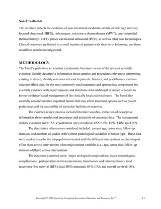 Novel treatments

The literature reflects the evolution of novel treatment modalities which include high intensity
focused ultrasound (HIFU), radiosurgery, microwave thermotherapy (MWT), laser interstitial
thermal therapy (LITT), pulsed cavitational ultrasound (PCU), as well as other new technologies.
Clinical outcomes are limited to a small number of patients with short-term follow-up, and these
modalities remain investigational.



METHODOLOGY
The Panel’s goals were to: conduct a systematic literature review of the relevant scientific
evidence; identify descriptive information about samples and procedures relevant to interpreting
existing evidence; identify outcomes relevant to patients, families, and practitioners; estimate
outcome effect sizes for the most commonly used treatments and approaches; complement the
available evidence with expert opinion; and determine what additional evidence is needed to
further evidence-based management of the clinically localized renal mass. The Panel also
carefully considered other important factors that may affect treatment options such as patient
preferences and the availability of particular facilities or expertise.
        The evidence review process included literature searches, extraction of descriptive
information about samples and procedures and extraction of outcomes data. The management
options evaluated were: AS; cryoablation (cryo in tables); RFA; LPN; OPN; LRN; and ORN.
        The descriptive information considered included: patient age; tumor size; follow-up
duration; and numbers of studies with/without pathological validation of tumor type. These data
were used to describe the subpopulations treated with the different interventions and to interpret
effect sizes across interventions when major patient variables (i.e., age, tumor size, follow-up
duration) differed across interventions.
        The outcomes examined were: major urological complications; major nonurological
complications; perioperative events (conversions, transfusions and reinterventions); total
recurrence-free survival (RFS); local RFS; metastatic RFS; CSS; and overall survival (OS).




              Copyright © 2009 American Urological Association Education and Research, Inc.®         11
 