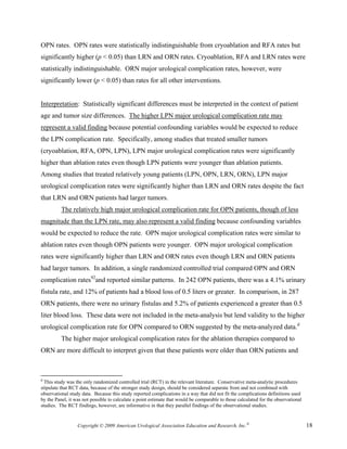 OPN rates. OPN rates were statistically indistinguishable from cryoablation and RFA rates but
significantly higher (p < 0.05) than LRN and ORN rates. Cryoablation, RFA and LRN rates were
statistically indistinguishable. ORN major urological complication rates, however, were
significantly lower (p < 0.05) than rates for all other interventions.


Interpretation: Statistically significant differences must be interpreted in the context of patient
age and tumor size differences. The higher LPN major urological complication rate may
represent a valid finding because potential confounding variables would be expected to reduce
the LPN complication rate. Specifically, among studies that treated smaller tumors
(cryoablation, RFA, OPN, LPN), LPN major urological complication rates were significantly
higher than ablation rates even though LPN patients were younger than ablation patients.
Among studies that treated relatively young patients (LPN, OPN, LRN, ORN), LPN major
urological complication rates were significantly higher than LRN and ORN rates despite the fact
that LRN and ORN patients had larger tumors.
          The relatively high major urological complication rate for OPN patients, though of less
magnitude than the LPN rate, may also represent a valid finding because confounding variables
would be expected to reduce the rate. OPN major urological complication rates were similar to
ablation rates even though OPN patients were younger. OPN major urological complication
rates were significantly higher than LRN and ORN rates even though LRN and ORN patients
had larger tumors. In addition, a single randomized controlled trial compared OPN and ORN
complication rates92and reported similar patterns. In 242 OPN patients, there was a 4.1% urinary
fistula rate, and 12% of patients had a blood loss of 0.5 liters or greater. In comparison, in 287
ORN patients, there were no urinary fistulas and 5.2% of patients experienced a greater than 0.5
liter blood loss. These data were not included in the meta-analysis but lend validity to the higher
urological complication rate for OPN compared to ORN suggested by the meta-analyzed data.d
          The higher major urological complication rates for the ablation therapies compared to
ORN are more difficult to interpret given that these patients were older than ORN patients and



d
  This study was the only randomized controlled trial (RCT) in the relevant literature. Conservative meta-analytic procedures
stipulate that RCT data, because of the stronger study design, should be considered separate from and not combined with
observational study data. Because this study reported complications in a way that did not fit the complications definitions used
by the Panel, it was not possible to calculate a point estimate that would be comparable to those calculated for the observational
studies. The RCT findings, however, are informative in that they parallel findings of the observational studies.


                  Copyright © 2009 American Urological Association Education and Research, Inc.®                                     18
 