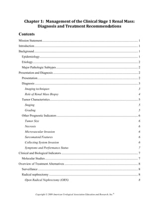 Chapter 1:  Management of the Clinical Stage 1 Renal Mass:  
            Diagnosis and Treatment Recommendations  
Contents
Mission Statement ........................................................................................................................... 1 
Introduction ..................................................................................................................................... 1 
Background ..................................................................................................................................... 1 
   Epidemiology .............................................................................................................................. 1 
   Etiology ....................................................................................................................................... 2 
   Major Pathologic Subtypes ......................................................................................................... 2 
Presentation and Diagnosis ............................................................................................................. 2 
   Presentation ................................................................................................................................. 2 
   Diagnosis .................................................................................................................................... 3 
       Imaging techniques                                                                                                                          3 
       Role of Renal Mass Biopsy                                                                                                                   4 
   Tumor Characteristics ................................................................................................................. 5 
       Staging                                                                                                                                     5 
       Grading                                                                                                                                     5 
   Other Prognostic Indicators ........................................................................................................ 6 
       Tumor Size                                                                                                                                  6 
       Necrosis                                                                                                                                    6 
       Microvascular Invasion                                                                                                                      6 
       Sarcomatoid Features                                                                                                                        6 
       Collecting System Invasion                                                                                                                  6 
       Symptoms and Performance Status                                                                                                             7 
Clinical and Biological Indicators .................................................................................................. 7 
   Molecular Studies ....................................................................................................................... 7 
Overview of Treatment Alternatives .............................................................................................. 8 
   Surveillance ................................................................................................................................ 8 
   Radical nephrectomy .................................................................................................................. 8 
       Open Radical Nephrectomy (ORN)                                                                                                              8 



                    Copyright © 2009 American Urological Association Education and Research, Inc.®
 