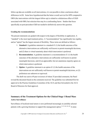 follow-up data are available on all interventions, it is not possible to draw conclusions about
differences in OS. Some have hypothesized that the better overall survival for OPN compared to
ORN (the interventions with the longest follow-up) is related to a deleterious effect of CKD
associated with ORN, but selection bias may be a confounding factor. Studies that focus
specifically on post-procedure CKD are needed to definitively answer this question.


Grading the recommendations

The present statements are graded with respect to the degree of flexibility in application. A
"standard" is the most rigid treatment policy. A "recommendation" has significantly less rigidity,
and an "option" has the largest amount of flexibility. These terms are defined as follows:
       1. Standard: A guideline statement is a standard if: (1) the health outcomes of the
           alternative interventions are sufficiently well known to permit meaningful decisions,
           and (2) there is virtual unanimity about which intervention is preferred.
       2. Recommendation: A guideline statement is a recommendation if: (1) the health
           outcomes of the alternative interventions are sufficiently well known to permit
           meaningful decisions, and (2) an appreciable, but not unanimous majority agrees on
           which intervention is preferred.
       3. Option: A guideline statement is an option if: (1) the health outcomes of the
           interventions are not sufficiently well known to permit meaningful decisions, or (2)
           preferences are unknown or equivocal.
       The draft was sent to 69 peer reviewers of whom 35 provided comments; the Panel
revised the document based on the comments received. The guideline was submitted first for
approval to the Practice Guidelines Committee of the AUA and then forwarded to the AUA
Board of Directors for final approval.




Summary of the Treatment Options for the Clinical Stage 1 Renal Mass
Active Surveillance

Surveillance of localized renal tumors is now performed increasingly in carefully selected
patients with a growing literature to support this management option.32, 39, 48, 94-102 A meta-


              Copyright © 2009 American Urological Association Education and Research, Inc.®         28
 