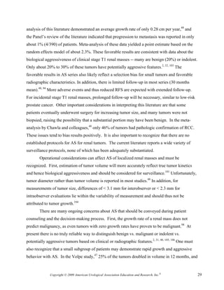 analysis of this literature demonstrated an average growth rate of only 0.28 cm per year,48 and
the Panel’s review of the literature indicated that progression to metastasis was reported in only
about 1% (4/390) of patients. Meta-analysis of these data yielded a point estimate based on the
random effects model of about 2.3%. These favorable results are consistent with data about the
biological aggressiveness of clinical stage T1 renal masses -- many are benign (20%) or indolent.
Only about 20% to 30% of these tumors have potentially aggressive features.2, 32, 103 The
favorable results in AS series also likely reflect a selection bias for small tumors and favorable
radiographic characteristics. In addition, there is limited follow-up in most series (30 months
mean).48, 94 More adverse events and thus reduced RFS are expected with extended follow-up.
For incidental stage T1 renal masses, prolonged follow-up will be necessary, similar to low-risk
prostate cancer. Other important considerations in interpreting this literature are that some
patients eventually underwent surgery for increasing tumor size, and many tumors were not
biopsied, raising the possibility that a substantial portion may have been benign. In the meta-
analysis by Chawla and colleagues,48 only 46% of tumors had pathologic confirmation of RCC.
These issues tend to bias results positively. It is also important to recognize that there are no
established protocols for AS for renal tumors. The current literature reports a wide variety of
surveillance protocols, none of which has been adequately substantiated.
       Operational considerations can affect AS of localized renal masses and must be
recognized. First, estimation of tumor volume will more accurately reflect true tumor kinetics
and hence biological aggressiveness and should be considered for surveillance.101 Unfortunately,
tumor diameter rather than tumor volume is reported in most studies.48 In addition, for
measurements of tumor size, differences of < 3.1 mm for interobserver or < 2.3 mm for
intraobserver evaluations lie within the variability of measurement and should thus not be
attributed to tumor growth.104
       There are many ongoing concerns about AS that should be conveyed during patient
counseling and the decision-making process. First, the growth rate of a renal mass does not
predict malignancy, as even tumors with zero growth rates have proven to be malignant.98 At
present there is no truly reliable way to distinguish benign vs. malignant or indolent vs.
potentially aggressive tumors based on clinical or radiographic features.2, 31, 48, 105, 106 One must
also recognize that a small subgroup of patients may demonstrate rapid growth and aggressive
behavior with AS. In the Volpe study,47 25% of the tumors doubled in volume in 12 months, and



              Copyright © 2009 American Urological Association Education and Research, Inc.®            29
 