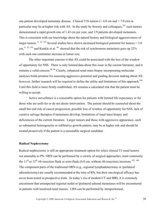 one patient developed metastatic disease. Clinical T1b tumors (> 4.0 cm and < 7.0 cm) in
particular may be at higher risk with AS. In the study by Sowery and colleagues,101 such tumors
demonstrated a rapid growth rate of 1.43 cm per year, and 1/9 patients developed metastasis.
This is consistent with our knowledge about the natural history and biological aggressiveness of
larger tumors.31, 32, 103 Several studies have shown increased biological potential for tumors > 3.0
cm,31, 32, 103 and Kunkle et al. 99 showed that the risk of synchronous metastasis goes up 22%
with each one centimeter increase in tumor size.
        The other important concern is that AS could be associated with the loss of the window
of opportunity for NSS. There is only limited data about this issue in the current literature, and it
remains a valid concern.48, 86 Clearly, enhanced renal mass biopsy incorporating molecular
analyses holds promise for assessing aggressive potential and guiding decision making about AS;
however, further research will be required to define the utility and limitations of this approach.106
Until this field is more firmly established, AS remains a calculated risk that the patient must be
willing to accept.
        Active surveillance is a reasonable option for patients with limited life expectancy or for
those who are unfit for or do not desire intervention. The patient should be counseled about the
small but real risk of cancer progression, possible loss of window of opportunity for NSS, lack of
curative salvage therapies if metastases develop, limitations of renal mass biopsy and
deficiencies of the current literature. Larger tumors and those with aggressive appearance, such
as substantial heterogeneity or infiltrative growth pattern, may be at higher risk and should be
treated proactively if the patient is a reasonable surgical candidate.


Radical Nephrectomy

Radical nephrectomy is still an appropriate treatment option for select clinical T1 renal tumors
not amenable to PN. ORN can be performed by a variety of surgical approaches, most commonly
the 11th or 12th rib resection flank or mini-flank (6-8 cm, without rib resection) incisions.107, 108
The component parts of the traditional ORN (e.g., regional lymphadenectomy or ipsilateral
adrenalectomy) are usually recommended at the time of RN, but their oncological efficacy has
never been tested in prospective trials. In today’s era of modern CT and MRI, it is extremely
uncommon that unsuspected regional nodal or ipsilateral adrenal metastases will be encountered
in patients with localized renal masses. LRN can be performed by intraperitoneal,


              Copyright © 2009 American Urological Association Education and Research, Inc.®            30
 