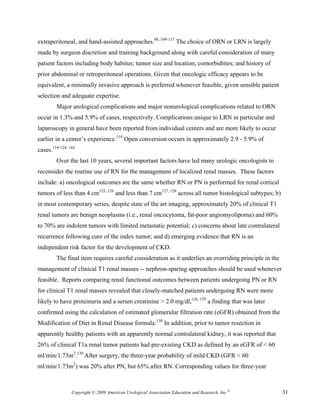 extraperitoneal, and hand-assisted approaches.88, 109-117 The choice of ORN or LRN is largely
made by surgeon discretion and training background along with careful consideration of many
patient factors including body habitus; tumor size and location; comorbidities; and history of
prior abdominal or retroperitoneal operations. Given that oncologic efficacy appears to be
equivalent, a minimally invasive approach is preferred whenever feasible, given sensible patient
selection and adequate expertise.
         Major urological complications and major nonurological complications related to ORN
occur in 1.3% and 5.9% of cases, respectively. Complications unique to LRN in particular and
laparoscopy in general have been reported from individual centers and are more likely to occur
earlier in a center’s experience.118 Open conversion occurs in approximately 2.9 - 5.9% of
cases.119-124, 144
         Over the last 10 years, several important factors have led many urologic oncologists to
reconsider the routine use of RN for the management of localized renal masses. These factors
include: a) oncological outcomes are the same whether RN or PN is performed for renal cortical
tumors of less than 4 cm125, 126 and less than 7 cm127, 128 across all tumor histological subtypes; b)
in most contemporary series, despite state of the art imaging, approximately 20% of clinical T1
renal tumors are benign neoplasms (i.e., renal oncocytoma, fat-poor angiomyolipoma) and 60%
to 70% are indolent tumors with limited metastatic potential; c) concerns about late contralateral
recurrence following cure of the index tumor; and d) emerging evidence that RN is an
independent risk factor for the development of CKD.
         The final item requires careful consideration as it underlies an overriding principle in the
management of clinical T1 renal masses -- nephron-sparing approaches should be used whenever
feasible. Reports comparing renal functional outcomes between patients undergoing PN or RN
for clinical T1 renal masses revealed that closely-matched patients undergoing RN were more
likely to have proteinuria and a serum creatinine > 2.0 mg/dl,126, 129 a finding that was later
confirmed using the calculation of estimated glomerular filtration rate (eGFR) obtained from the
Modification of Diet in Renal Disease formula.130 In addition, prior to tumor resection in
apparently healthy patients with an apparently normal contralateral kidney, it was reported that
26% of clinical T1a renal tumor patients had pre-existing CKD as defined by an eGFR of < 60
ml/min/1.73m2.130 After surgery, the three-year probability of mild CKD (GFR < 60
ml/min/1.73m2) was 20% after PN, but 65% after RN. Corresponding values for three-year



                Copyright © 2009 American Urological Association Education and Research, Inc.®           31
 