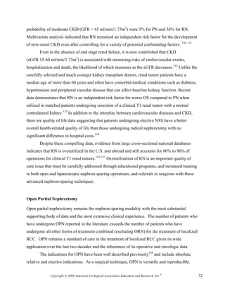 probability of moderate CKD (GFR < 45 ml/min/1.73m2) were 5% for PN and 36% for RN.
Multivariate analysis indicated that RN remained an independent risk factor for the development
of new-onset CKD even after controlling for a variety of potential confounding factors. 130, 131
        Even in the absence of end stage renal failure, it is now established that CKD
(eGFR 15-60 ml/min/1.73m2) is associated with increasing risks of cardiovascular events,
hospitalization and death, the likelihood of which increases as the eGFR decreases.132 Unlike the
carefully selected and much younger kidney transplant donors, renal tumor patients have a
median age of more than 60 years and often have comorbid medical conditions such as diabetes,
hypertension and peripheral vascular disease that can affect baseline kidney function. Recent
data demonstrates that RN is an independent risk factor for worse OS compared to PN when
utilized in matched patients undergoing resection of a clinical T1 renal tumor with a normal
contralateral kidney.133 In addition to the interplay between cardiovascular diseases and CKD,
there are quality of life data suggesting that patients undergoing elective NSS have a better
overall health-related quality of life than those undergoing radical nephrectomy with no
significant difference in hospital costs.134
        Despite these compelling data, evidence from large cross-sectional national databases
indicates that RN is overutilized in the U.S. and abroad and still accounts for 80% to 90% of
operations for clinical T1 renal tumors.135-137 Overutilization of RN is an important quality of
care issue that must be carefully addressed through educational programs, and increased training
in both open and laparoscopic nephron-sparing operations, and referrals to surgeons with these
advanced nephron-sparing techniques.


Open Partial Nephrectomy

Open partial nephrectomy remains the nephron-sparing modality with the most substantial
supporting body of data and the most extensive clinical experience. The number of patients who
have undergone OPN reported in the literature exceeds the number of patients who have
undergone all other forms of treatment combined (excluding ORN) for the treatment of localized
RCC. OPN remains a standard of care in the treatment of localized RCC given its wide
application over the last two decades and the robustness of its operative and oncologic data.
        The indications for OPN have been well described previously138 and include absolute,
relative and elective indications. As a surgical technique, OPN is versatile and reproducible.


              Copyright © 2009 American Urological Association Education and Research, Inc.®        32
 