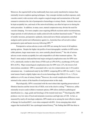 Moreover, the required skill set has traditionally been more easily transferred to trainees than
minimally invasive nephron-sparing techniques. Key concepts include excellent exposure, early
vascular control, wide excision with a negative surgical margin and reconstruction of the renal
remnant to minimize the risk of postoperative hemorrhage or urinary fistula. Ischemic times can
be kept acceptably low, and much of the uninvolved kidney can often be kept on ice during the
entire procedure. In addition, in many cases, manual compression may obviate the need for
vascular clamping. For more complex cases requiring difficult excisions and/or reconstructions,
longer periods of cold ischemia are readily achieved with excellent functional results.139 The use
of smaller incisions, perioperative epidurals, intercostal nerve blocks and patient-controlled
analgesia and/or potent anti-inflammatory agents (i.e., ketorolac) have all served to reduce
postoperative pain and hasten recovery following OPN.138
       Postoperative serious adverse events with OPN are among the lowest of all nephron-
sparing options. Despite the higher risk profile of most demographic variables in OPN series
(older patients, larger mean tumor size, more centrally placed lesions),141 the risk of serious
adverse events remains acceptably low and comparable to all other treatment options. The
Panel’s meta-analysis indicated that total major urological complication rates for OPN were
6.3%, statistically similar to other forms of NSS such as LPN (9.0%), cryotherapy (4.9%) and
RFA (6.0%). Major nonurological complication rates for OPN were 2.2%, the lowest of all
interventions considered. OPN is associated with a very low reintervention rate (1.6%) and/or
retreatment rate. A randomized study by the EORTC comparing RN to OPN for small (< 5 cm)
renal tumors found a slightly higher rate of severe hemorrhage after NSS (3.1% vs. 1.2%) in
addition to a 4.4% rate of urinary fistulas.92However, the overall complication differences were
minimal in the context of the benefits of renal preservation in this study.
       Physiologically, OPN is associated with the most robust data regarding preservation of
filtration function and the lowest risk of CKD, even in the elective setting.130 Moreover, unlike
minimally invasive and/or ablative treatment options, OPN allows definitive pathological
identification (i.e., stage, grade and histology) of the treated renal mass.140 Oncologically, OPN
produces very low rates of local and metastatic recurrence and high rates of CSS. In fact, as
measured by nearly all oncologic endpoints, OPN stands out as among the most effective means
of therapy for localized RCC, even when compared with RN. Given emerging data which
suggest that localized RCC has a prolonged natural history,48 the finding that OPN has three to



              Copyright © 2009 American Urological Association Education and Research, Inc.®         33
 
