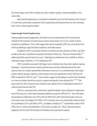 five times longer mean follow-up than any other nephron-sparing treatment modality is also
noteworthy.
       Open partial nephrectomy is considered a standard of care for the treatment of the clinical
T1 renal mass, particularly in patients with compromised renal function but now also including
those with a normal opposite kidney.


Laparoscopic Partial Nephrectomy

Among nephron-sparing approaches, the Panel’s review indicated that LPN was primarily
utilized for the treatment of small cortical tumors (mean tumor size 2.6 cm, similar to those
treated by cryoablation). This would suggest that tumors treated by LPN were more likely to be
of lower pathologic stage than those treated by most other means.
       In addition, LPN is associated with the second shortest mean duration of follow-up (20.8
months) with only cryoablation associated with shorter follow-up. There are limited studies143
addressing follow-up of at least five years. Pathological confirmation was available in all but a
small percentage of patients (< 2%) undergoing LPN
       LPN is typically associated with longer warm ischemia times than other nephron-sparing
techniques. General conclusions about ischemia time cannot be offered based on the meta-
analysis since few studies reported this information; however, in a combined study from major
centers with the greatest expertise, warm ischemic time was significantly shorter (20 min) for
OPN compared to LPN (31 min).141 Some studies suggest an advantage to routine hilar clamping
as a means to reduce blood loss, positive margins and operative time during LPN.145, 146 The
main concern is that increased warm ischemic times appear to be an independent predictor of
reduced renal function after PN.
       LPN was associated with a statistically significant higher major urological complication
rate (9.0%) than any of the other treatment modalities except for OPN (6.3%). The LPN major
nonurological complication rate (4.6%) did not differ from other intervention types, however.
Conversion rates were highest for LPN at 3.9%, but these rates were statistically similar to those
for cryoablation (3.5%) and LRN (3.0%). In addition, Breda et al.147 reported the results of 855
LPNs from 17 centers and identified a 2.4% positive margin rate. These sobering statistics
emphasize the fact that LPN belongs in the hands of an experienced surgeon.



              Copyright © 2009 American Urological Association Education and Research, Inc.®         34
 