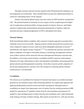 Oncologic outcomes and survival rates reported with LPN performed for malignancy are
encouraging but very preliminary. More extended follow-up and more sophisticated analysis to
control for confounding factors will be required.
       Patients with small peripheral lesions who meet criteria for OPN should be considered for
LPN. The potential benefits of minimally invasive surgery must be weighed against the higher
risk of complications and the possibility of longer periods of ischemia. However, with further
advances in laparoscopic instrumentation and greater dissemination of expertise, improved
outcomes and more widespread application of LPN is anticipated in the future.


Thermal Ablation

Probe-based thermal ablative modalities offer a proactive treatment approach associated with a
minimally invasive recovery profile. Ongoing concerns include increased local recurrence rates
when compared to surgical excision, controversy about radiographic parameters of success148
and difficulty with surgical salvage if required.149, 150 It is possible that outcomes associated with
ablative modalities will improve with further advances in technology and application and that
some of these concerns will be answered with more prolonged and informative outcomes data.
Nevertheless, even in their current iteration, cryoablation and RFA represent valid treatment
alternatives for many older patients or those with substantial comorbidities, presuming judicious
patient selection and thorough patient counseling. Given these concerns and the complexity of
the decision-making process, a primary role of the urologist in counseling and the informed
consent process is recommended.


Cryoablation

The clinical use of cryoablation for treatment of localized renal masses was initially developed
primarily by one institution using a stable technology platform via a laparoscopic approach and
applying standard patient selection criteria and follow-up regimens. Subsequent data on
cryoablation are largely from laparoscopic series (8 studies), but also include percutaneous MRI-
guided (2), percutaneous CT-guided (2 reports from the same institution), percutaneous US-
guided (1), open and laparoscopic (2 reports from the same institution), and 1 multi-institutional
study looking at all types of ablative therapy. Most reports are from the U.S., with only one from


              Copyright © 2009 American Urological Association Education and Research, Inc.®             35
 