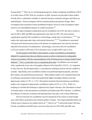 Europe (Italy).151 There are no well-designed prospective studies comparing cryoablation to RFA
or to other forms of NSS. With one exception, no QOL measures are provided in these studies.
Overall, there is substantial variability in reported outcomes, treatment strategies and follow-up
methodologies. Some investigators did not routinely perform preoperative biopsy. Most
investigators did not perform routine postablation biopsies; however some investigators report
selective use of postablation biopsies to confirm recurrence152.
       The major urological complication rate for cryoablation was 4.9%; this rate is similar to
rates for RFA, OPN and ORN and significantly lower than for LPN. The most common
complication reported with cryoablation is hemorrhage, usually due to renal fracture, 153,155 but
studies also report pancreatic injury and ureteral obstruction.154, 155 Cryoablation is associated
with good renal function preservation in the absence of complications, but renal loss has been
reported in the presence of complications. Interestingly, conversion rates for cryoablation
(3.5%) are similar to LPN rates (3.9%) and nearly twice as high as RFA rates (1.6%).
       For the purpose of the Panel’s meta-analysis, a tumor was defined as incompletely
ablated if it required more than one ablation session to achieve elimination by radiographic
criteria in accordance with the recommendations of the Working Group on Image-Guided Tumor
Ablation.93 This is a point that is key to interpreting these data. Cryoablation was associated
with a significantly lower rate of incomplete ablation (4.8%) than RFA (14.2%). It is important
to note, however, that the laparoscopic vs. percutaneous techniques may be relevant variables to
consider. Specifically, most cryoablation studies were performed laparoscopically, and most
RFA studies were performed percutaneously. When ablation studies were compared based only
on technique, percutaneous studies had significantly higher incomplete ablation rates than
laparoscopic studies (13.9% vs. 2.1%). This pattern remained when percutaneous cryoablation
studies were compared to laparoscopic cryoablation studies (10.5% vs. 2.2%). While it is
tempting to conclude that technique or approach may impact outcomes, this information is based
on limited reports in the percutaneous cryoablation and laparoscopic RFA literature. In addition,
the influence of selection, technique and reporting biases may play a role in these differences.
       Survival outcomes for cryoablation must be interpreted in the context of small sample
sizes, short follow-up duration and a limited number of studies. The longest published follow-up
of three years is based on two studies (Gill et al.152, Davol et al.153) which had similar CSS rates.
Overall, cryoablation total RFS rates were lower than rates for LPN, OPN and LRN, and



              Copyright © 2009 American Urological Association Education and Research, Inc.®            36
 
