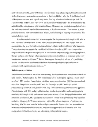 relatively similar to RFA and ORN rates. This lower rate may reflect, in part, the definition used
for local recurrence as any disease remaining in the treated kidney after the first ablation. Local
RFS cryoablation rates were significantly lower than any other intervention except for RFA.
Metastatic RFS and CSS also were lower for cryoablation than for LPN; this difference may be
related to older patient age or other selection biases. Metastases are rare in this population, but a
few patients with small localized tumors went on to develop metastasis. This seemed to occur
primarily in those with untreated residual disease, substantiating an ongoing concern about this
type of clinical event.
       Renal cryoablation may be a treatment option for the patient at high surgical risk who is
not a candidate for observation or who wants proactive treatment, and who accepts with full
understanding the need for lifelong radiographic surveillance and repeat biopsy after treatment.
This treatment option needs to be considered in light of the reduced RFS rates compared to
surgical excision. Biopsies (multiple cores in addition to FNA) are strongly encouraged prior to
therapy and also after therapy when recurrence or incomplete ablation is suspected (at the very
least) or as a routine in all cases.148 Recent data suggest that surgical salvage of cryoablation
failures can be difficult due to fibrotic reaction within the perinephric space and can be
associated with significant complications. 149

Radiofrequency Ablation

Radiofrequency ablation is one of the most recently developed treatment modalities for localized
renal tumors. Reflecting this, the RFA literature reviewed by the panel reported a mean follow-
up of only 22.9 months. Nevertheless, published series emerging since 2002 have accumulated
more than 700 patients treated with RFA so far. The majority of RFAs are performed
percutaneously under CT-scan guidance with only a few centers using a laparoscopic approach.
Patients treated with RFA and cryoablation share similar demographics and selection criteria,
mainly for high surgical risk patients and renal tumor size of < 3 cm. The population treated with
ablation is older (mean, 68.5 years) and includes more solitary kidneys than any other treatment
modality. Moreover, RFA is now commonly utilized for salvage treatment of patients with
hereditary RCC because it can be performed percutaneously. To date, there are no randomized
studies to compare the laparoscopic and percutaneous approaches or to compare RFA and
cryoablation. All published series are retrospective observational studies.



              Copyright © 2009 American Urological Association Education and Research, Inc.®            37
 