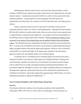 Radiofrequency ablation results in fewer conversions than other procedures with the
exception of OPN; however, patients may require reintervention more frequently than with other
treatment options. Complications associated with RFA are similar to those reported with other
treatment modalities. A large proportion of tumor pathology in the RFA group was
undetermined, most likely due to the common use of FNA rather than tissue core biopsy prior to
ablation.
       Efficacy outcomes for RFA are 85.2% total and 87% local RFS, but this must be
interpreted within the context of a variety of confounding factors. Although CSS and metastatic
RFS after RFA did show favorable initial results, follow-up was too short in most reported series
to support definitive conclusions and comparisons. In accordance with the recommendations of
the Working Group on Image-Guided Tumor Ablation,93 RFA was defined as resulting in local
recurrence in our analysis if the original tumor was incompletely ablated at the initial ablation
session. This definition may have contributed to the high local recurrence rates associated with
RFA. As noted in the cryoablation section above, the percutaneous surgical approach produced
higher incomplete ablation rates than the laparoscopic approach. Moreover, rates of local RFS
and total RFS were significantly higher in the laparoscopic compared to the percutaneous
approach, respectively, when ablation studies were evaluated together.
       In summary, RFA is a minimally invasive treatment option for localized renal masses,
especially for patients who represent a high surgical risk. Standard technique is lacking in the
current literature, and follow-up criteria are not well defined. Percutaneous renal core biopsy
with or without FNA are strongly encouraged in patients undergoing thermal ablation. The
percutaneous approach, although less invasive, has a higher incomplete ablation rate compared to
the laparoscopic approach, a phenomenon that may also be influenced by technique bias (see
Limitations of Literature). Recent data suggest that surgical salvage of RFA failures can also be
challenging and subject to significant complications. 150


Novel Treatment Modalities of the Clinical Stage 1 Renal Mass

Overview
The literature reflects the evolution of novel treatment modalities which include HIFU,
radiosurgery, MWT, LITT, PCU, as well as other new technologies. Clinical outcomes are



             Copyright © 2009 American Urological Association Education and Research, Inc.®         38
 