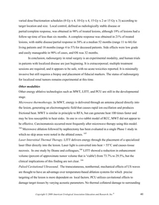varied dose/fractionation schedules (8 Gy x 4, 10 Gy x 4, 15 Gy x 2 or 15 Gy x 3) according to
target location and size. Local control, defined as radiologically stable disease or
partial/complete response, was obtained in 98% of treated lesions, although 19% of lesions had a
follow-up time of less than six months. A complete response was obtained in 21% of treated
lesions, with stable disease/partial response in 58% at a median 52 months (range 11 to 66) for
living patients and 18 months (range 4 to 57) for deceased patients. Side effects were low grade
and easily manageable in 90% of cases, and OS was 32 months.
          In conclusion, radiosurgery in renal surgery is an experimental modality, and human trials
in patients with localized disease are just beginning. It is extracorporeal; multiple treatment
sessions are required; and it appears to be safe, with no acute toxicities reported. It is minimally
invasive but still requires a biopsy and placement of fiducial markers. The status of radiosurgery
for localized renal tumors remains experimental at this time.

Other modalities
Other energy ablative technologies such as MWT, LITT, and PCU are still in the developmental
stage.
Microwave thermotherapy. In MWT, energy is delivered through an antenna placed directly into
the lesion, generating an electromagnetic field that causes rapid ion oscillation and produces
frictional heat. MWT is similar in principle to RFA, but can generate heat 100 times faster and
may be less susceptible to heat sinks. In one in vivo rabbit model of RCC, MWT did not appear to
be effective. Carcinomatosis occurred most frequently after microwave therapy using this model.
164
      Microwave ablation followed by nephrectomy has been evaluated in a single Phase 1 study in
which no skip areas were noted in the ablated zones. 165
Laser Interstitial Thermal Therapy. LITT delivers energy through the placement of a specialized
laser fiber directly into the lesion. Laser light is converted into heat > 55°C and causes tissue
necrosis. In one study by Deane and colleagues,166 LITT showed a reduction in enhancement
volume (percent of approximate tumor volume that is 'viable') from 73.7% to 29.5%, but the
clinical implications of this finding are not clear. 166
Pulsed Cavitational Ultrasound. The transcutaneous, nonthermal, mechanical effects of US waves
are thought to have an advantage over temperature-based ablation systems for which precise
targeting of the lesion is more dependent on local factors. PCU utilizes cavitational effects to
damage target tissues by varying acoustic parameters. No thermal collateral damage to surrounding


                Copyright © 2009 American Urological Association Education and Research, Inc.®         40
 