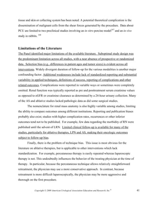 tissue and skin or collecting system has been noted. A potential theoretical complication is the
dissemination of malignant cells from the shear forces generated by the procedure. Data about
PCU are limited to two preclinical studies involving an in vitro porcine model167 and an in vivo
study in rabbits. 168



Limitations of the Literature
The Panel identified major limitations of the available literature. Suboptimal study design was
the predominant limitation across all studies, with a near absence of prospective or randomized
data. Selection bias (e.g., differences in patient ages and tumor sizes) is evident across all
interventions. Widely divergent duration of follow-up for the various modalities is another major
confounding factor. Additional weaknesses include lack of standardized reporting and substantial
variability in applied techniques, definitions of success, reporting of complications and other
related outcomes. Complications were reported in variable ways or sometimes were completely
omitted. Renal function was typically reported as pre and posttreatment serum creatinine values
as opposed to eGFR or creatinine clearance as determined by a 24-hour urinary collection. Many
of the AS and ablative studies lacked pathologic data as did some surgical studies.
        The nomenclature for renal mass anatomy is also highly variable among studies, limiting
the ability to compare outcomes among different institutions. Reporting and publication biases
probably also exist; studies with higher complication rates, recurrences or other inferior
outcomes tend not to be published. For example, few data regarding the morbidity of RN were
published until the advent of LRN. Limited clinical follow-up is available for many of the
studies, particularly for ablative therapies, LPN and AS, making their oncologic outcomes
subject to follow-up bias.
        Finally, there is the problem of technique bias. This issue is most obvious for the
literature on ablative therapies, but is applicable to other interventions which lack
standardization. For example, percutaneous therapy is easily repeated whereas laparoscopic
therapy is not. This undoubtedly influences the behavior of the treating physician at the time of
therapy. In particular, because the percutaneous technique allows relatively straightforward
retreatment, the physician may use a more conservative approach. In contrast, because
retreatment is more difficult laparoscopically, the physician may be more aggressive and
thorough on the first procedure.


               Copyright © 2009 American Urological Association Education and Research, Inc.®       41
 