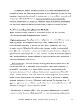 As emphasized, there are multiple confounding factors that affect interpretation of the
meta-analytic results. The findings reported here must be appreciated within the context of these
limitations. In particular, the meta-analysis cannot account for or correct biases inherent in weak
study designs and lack of randomization. Future research endeavors must minimize the
limitations outlined above with prospective, randomized designs, homogeneous and transparent
selection criteria, standardized technical application and methodical reporting of outcomes.


Panel Consensus Regarding Treatment Modalities
Despite the above described limitations of the literature, the Panel was able to reach the
following consensus about the various treatment modalities:

● Nephron-sparing    surgery should be considered in all patients with a clinical T1 renal mass as an
overriding principle, presuming adequate oncologic control can be achieved, based on
compelling data demonstrating an increased risk of CKD associated with RN and a direct
correlation between CKD and morbid cardiovascular events and mortality on a longitudinal
basis. RN is still a viable option when necessary based on tumor size, location or radiographic
appearance if the surgeon judges that NSS is not feasible or advisable. A laparoscopic approach
to RN is now an established standard and should be considered if this procedure is required as it
is associated with a more rapid recovery.

● Active   surveillance is a reasonable option for the management of localized renal masses that
should be discussed with all patients and should be a primary consideration for patients with
decreased life expectancy or extensive comorbidities that would make them high risk for
intervention. For patients who are candidates for intervention, counseling about AS should
include a balanced discussion of the small but real risk of cancer progression, lack of curative
salvage therapies if metastases develop, possible loss of window of opportunity for NSS and
substantial limitations of the current AS literature. Larger tumors (> 3 to 4 cm) and those with
aggressive appearance, such as infiltrative growth pattern, may be associated with increased risk
and should be managed in a proactive manner, if possible.

● Thermal   ablation (cryoablation or RFA), either percutaneous or laparoscopic, is an available
treatment option for the patient at high surgical risk who wants active treatment and accepts the



               Copyright © 2009 American Urological Association Education and Research, Inc.®           42
 