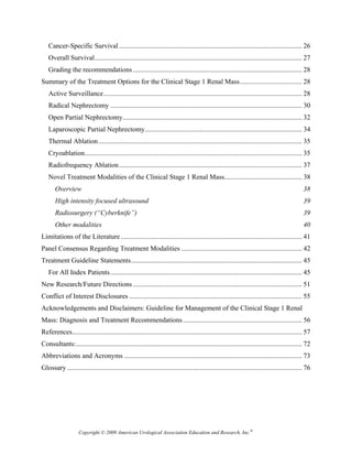 Cancer-Specific Survival .......................................................................................................... 26 
   Overall Survival ........................................................................................................................ 27 
   Grading the recommendations .................................................................................................. 28 
Summary of the Treatment Options for the Clinical Stage 1 Renal Mass .................................... 28 
   Active Surveillance ................................................................................................................... 28 
   Radical Nephrectomy ............................................................................................................... 30 
   Open Partial Nephrectomy........................................................................................................ 32 
   Laparoscopic Partial Nephrectomy ........................................................................................... 34 
   Thermal Ablation ...................................................................................................................... 35 
   Cryoablation.............................................................................................................................. 35 
   Radiofrequency Ablation .......................................................................................................... 37 
   Novel Treatment Modalities of the Clinical Stage 1 Renal Mass............................................. 38 
       Overview                                                                                                                                 38 
       High intensity focused ultrasound                                                                                                        39 
       Radiosurgery (“Cyberknife”)                                                                                                              39 
       Other modalities                                                                                                                         40 
Limitations of the Literature ......................................................................................................... 41 
Panel Consensus Regarding Treatment Modalities ...................................................................... 42 
Treatment Guideline Statements ................................................................................................... 45 
   For All Index Patients ............................................................................................................... 45 
New Research/Future Directions .................................................................................................. 51 
Conflict of Interest Disclosures .................................................................................................... 55 
Acknowledgements and Disclaimers: Guideline for Management of the Clinical Stage 1 Renal
Mass: Diagnosis and Treatment Recommendations ..................................................................... 56 
References ..................................................................................................................................... 57 
Consultants:................................................................................................................................... 72 
Abbreviations and Acronyms ....................................................................................................... 73 
Glossary ........................................................................................................................................ 76 




                    Copyright © 2009 American Urological Association Education and Research, Inc.®
 