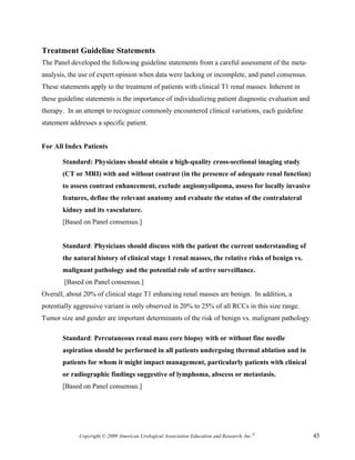Treatment Guideline Statements
The Panel developed the following guideline statements from a careful assessment of the meta-
analysis, the use of expert opinion when data were lacking or incomplete, and panel consensus.
These statements apply to the treatment of patients with clinical T1 renal masses. Inherent in
these guideline statements is the importance of individualizing patient diagnostic evaluation and
therapy. In an attempt to recognize commonly encountered clinical variations, each guideline
statement addresses a specific patient.


For All Index Patients

       Standard: Physicians should obtain a high-quality cross-sectional imaging study
       (CT or MRI) with and without contrast (in the presence of adequate renal function)
       to assess contrast enhancement, exclude angiomyolipoma, assess for locally invasive
       features, define the relevant anatomy and evaluate the status of the contralateral
       kidney and its vasculature.
       [Based on Panel consensus.]


       Standard: Physicians should discuss with the patient the current understanding of
       the natural history of clinical stage 1 renal masses, the relative risks of benign vs.
       malignant pathology and the potential role of active surveillance.
        [Based on Panel consensus.]
Overall, about 20% of clinical stage T1 enhancing renal masses are benign. In addition, a
potentially aggressive variant is only observed in 20% to 25% of all RCCs in this size range.
Tumor size and gender are important determinants of the risk of benign vs. malignant pathology.

       Standard: Percutaneous renal mass core biopsy with or without fine needle
       aspiration should be performed in all patients undergoing thermal ablation and in
       patients for whom it might impact management, particularly patients with clinical
       or radiographic findings suggestive of lymphoma, abscess or metastasis.
       [Based on Panel consensus.]




             Copyright © 2009 American Urological Association Education and Research, Inc.®         45
 