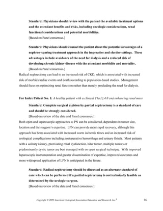 Standard: Physicians should review with the patient the available treatment options
       and the attendant benefits and risks, including oncologic considerations, renal
       functional considerations and potential morbidities.
       [Based on Panel consensus.]

       Standard: Physicians should counsel the patient about the potential advantages of a
       nephron-sparing treatment approach in the imperative and elective settings. These
       advantages include avoidance of the need for dialysis and a reduced risk of
       developing chronic kidney disease with the attendant morbidity and mortality.
       [Based on Panel consensus.]
Radical nephrectomy can lead to an increased risk of CKD, which is associated with increased
risk of morbid cardiac events and death according to population-based studies. Management
should focus on optimizing renal function rather than merely precluding the need for dialysis.


For Index Patient No. 1: A healthy patient with a clinical T1a (≤ 4.0 cm) enhancing renal mass

       Standard: Complete surgical excision by partial nephrectomy is a standard of care
       and should be strongly considered.
       [Based on review of the data and Panel consensus.]
Both open and laparoscopic approaches to PN can be considered, dependent on tumor size,
location and the surgeon’s expertise. LPN can provide more rapid recovery, although this
approach has been associated with increased warm ischemic times and an increased risk of
urological complications including postoperative hemorrhage and urinary fistula. Most patients
with a solitary kidney, preexisting renal dysfunction, hilar tumor, multiple tumors or
predominantly cystic tumor are best managed with on open surgical technique. With improved
laparoscopic instrumentation and greater dissemination of expertise, improved outcomes and
more widespread application of LPN is anticipated in the future.

       Standard: Radical nephrectomy should be discussed as an alternate standard of
       care which can be performed if a partial nephrectomy is not technically feasible as
       determined by the urologic surgeon.
       [Based on review of the data and Panel consensus.]



             Copyright © 2009 American Urological Association Education and Research, Inc.®      46
 