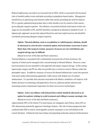 Radical nephrectomy can lead to an increased risk of CKD, which is associated with increased
risks of morbid cardiac events and death according to population-based studies. Management
should focus on optimizing renal function rather than merely precluding the need for dialysis.
PN is a greatly underutilized procedure that is often feasible even for central or hilar tumors,
given adequate surgeon expertise. Nevertheless, occasional localized renal tumors in this size
range are not amenable to PN, and RN should be considered an alternative standard of care. A
laparoscopic approach can provide reduced blood loss and more rapid recovery and should be
considered, presuming adequate surgeon expertise.

       Option: Thermal ablation, such as cryoablation or radiofrequency ablation, should
       be discussed as a less-invasive treatment option, but local tumor recurrence is more
       likely than with surgical excision, measures of success are not well defined, and
       surgical salvage may be difficult.
       [Based on review of the data and Panel consensus.]
Thermal ablation is associated with a substantially increased risk of local recurrence, the
majority of which can be managed with a second attempt at thermal ablation. However, some
local recurrences are not amenable to this approach and require surgical salvage. In this setting
laparoscopic surgery and PN are often not possible due to extensive reactive fibrosis within the
perinephric space. In addition, measures of success for thermal ablation have come into question
with some studies demonstrating apparently viable cancer cells despite loss of contrast
enhancement. It is possible that outcomes associated with ablative modalities will improve with
further advances in technology and application; however, judicious patient selection and
counseling remain of paramount importance for these less-invasive technologies.


       Option: Active surveillance with delayed intervention should be discussed as an
       option for patients wishing to avoid treatment and willing to assume oncologic risk.
       [Based on review of the data and Panel consensus.]
Approximately 80% of all clinical T1a renal masses are malignant, and of these, about 20% to
30% demonstrate potentially aggressive histologic features. The risk of tumor progression that
could preclude NSS or lead to unsalvageable systemic metastases is not well defined in the
current literature. Enhanced renal mass biopsy (incorporating molecular analyses) holds promise



              Copyright © 2009 American Urological Association Education and Research, Inc.®        47
 