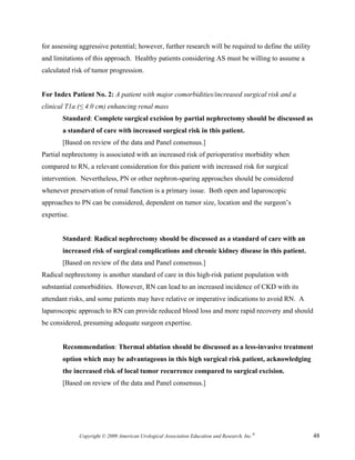 for assessing aggressive potential; however, further research will be required to define the utility
and limitations of this approach. Healthy patients considering AS must be willing to assume a
calculated risk of tumor progression.


For Index Patient No. 2: A patient with major comorbidities/increased surgical risk and a
clinical T1a (≤ 4.0 cm) enhancing renal mass
       Standard: Complete surgical excision by partial nephrectomy should be discussed as
       a standard of care with increased surgical risk in this patient.
       [Based on review of the data and Panel consensus.]
Partial nephrectomy is associated with an increased risk of perioperative morbidity when
compared to RN, a relevant consideration for this patient with increased risk for surgical
intervention. Nevertheless, PN or other nephron-sparing approaches should be considered
whenever preservation of renal function is a primary issue. Both open and laparoscopic
approaches to PN can be considered, dependent on tumor size, location and the surgeon’s
expertise.


       Standard: Radical nephrectomy should be discussed as a standard of care with an
       increased risk of surgical complications and chronic kidney disease in this patient.
       [Based on review of the data and Panel consensus.]
Radical nephrectomy is another standard of care in this high-risk patient population with
substantial comorbidities. However, RN can lead to an increased incidence of CKD with its
attendant risks, and some patients may have relative or imperative indications to avoid RN. A
laparoscopic approach to RN can provide reduced blood loss and more rapid recovery and should
be considered, presuming adequate surgeon expertise.


       Recommendation: Thermal ablation should be discussed as a less-invasive treatment
       option which may be advantageous in this high surgical risk patient, acknowledging
       the increased risk of local tumor recurrence compared to surgical excision.
       [Based on review of the data and Panel consensus.]




             Copyright © 2009 American Urological Association Education and Research, Inc.®            48
 