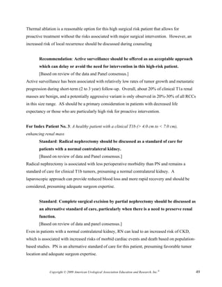 Thermal ablation is a reasonable option for this high surgical risk patient that allows for
proactive treatment without the risks associated with major surgical intervention. However, an
increased risk of local recurrence should be discussed during counseling


       Recommendation: Active surveillance should be offered as an acceptable approach
       which can delay or avoid the need for intervention in this high-risk patient.
       [Based on review of the data and Panel consensus.]
Active surveillance has been associated with relatively low rates of tumor growth and metastatic
progression during short-term (2 to 3 year) follow-up. Overall, about 20% of clinical T1a renal
masses are benign, and a potentially aggressive variant is only observed in 20%-30% of all RCCs
in this size range. AS should be a primary consideration in patients with decreased life
expectancy or those who are particularly high risk for proactive intervention.


For Index Patient No. 3: A healthy patient with a clinical T1b (> 4.0 cm to < 7.0 cm),
enhancing renal mass
       Standard: Radical nephrectomy should be discussed as a standard of care for
       patients with a normal contralateral kidney.
       [Based on review of data and Panel consensus.]
Radical nephrectomy is associated with less perioperative morbidity than PN and remains a
standard of care for clinical T1b tumors, presuming a normal contralateral kidney. A
laparoscopic approach can provide reduced blood loss and more rapid recovery and should be
considered, presuming adequate surgeon expertise.


       Standard: Complete surgical excision by partial nephrectomy should be discussed as
       an alternative standard of care, particularly when there is a need to preserve renal
       function.
       [Based on review of data and panel consensus.]
Even in patients with a normal contralateral kidney, RN can lead to an increased risk of CKD,
which is associated with increased risks of morbid cardiac events and death based on population-
based studies. PN is an alternative standard of care for this patient, presuming favorable tumor
location and adequate surgeon expertise.



             Copyright © 2009 American Urological Association Education and Research, Inc.®        49
 