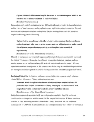 Option: Thermal ablation can/may be discussed as a treatment option which is less
       effective due to an increased risk of local recurrence.
       [Based on Panel consensus.]
Tumors that are 4 cm to 7 cm in diameter are difficult to adequately treat with thermal ablation,
and the risks of local recurrence and complications are high in this patient population. Thermal
ablation may represent suboptimal management for this healthy patient, and this should be
emphasized during patient counseling.


       Option: Active surveillance with delayed intervention can/may be discussed as an
       option in patients who want to avoid surgery and are willing to accept an increased
       risk of tumor progression compared to partial nephrectomy or radical
       nephrectomy.
       [Based on review of the data and Panel consensus.]
The risk of malignancy and potentially aggressive histologic features is substantially increased
for clinical T1b tumors. Hence, the risk of tumor progression that could preclude nephron-
sparing approaches or lead to unsalvageable systemic metastases is also increased. AS may
represent suboptimal management in this scenario and should only be considered in patients that
are willing to assume a high risk of adverse oncologic outcomes related to delayed intervention.


For Index Patient No. 4: A patient with major comorbidities/increased surgical risk and a
clinical T1b (> 4.0 cm to < 7.0 cm), enhancing renal mass
       Standard: Radical nephrectomy should be discussed as a standard of care for
       patients with a normal contralateral kidney, although it can be associated with
       surgical morbidity and an increased risk of chronic kidney disease.
       [Based on review of the data and Panel consensus.]
Radical nephrectomy is associated with less perioperative morbidity than PN, a relevant
consideration for this patient with increased risk for surgical intervention. RN thus remains a
standard of care, presuming a normal contralateral kidney. However, RN can lead to an
increased risk of CKD with its attendant risks, and some patients may have relative or imperative




             Copyright © 2009 American Urological Association Education and Research, Inc.®         50
 