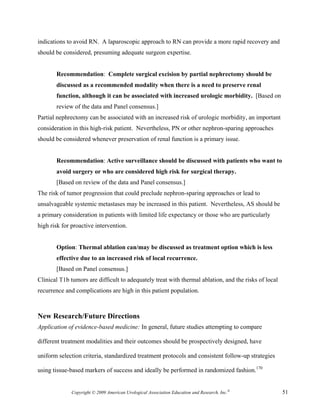 indications to avoid RN. A laparoscopic approach to RN can provide a more rapid recovery and
should be considered, presuming adequate surgeon expertise.


       Recommendation: Complete surgical excision by partial nephrectomy should be
       discussed as a recommended modality when there is a need to preserve renal
       function, although it can be associated with increased urologic morbidity. [Based on
       review of the data and Panel consensus.]
Partial nephrectomy can be associated with an increased risk of urologic morbidity, an important
consideration in this high-risk patient. Nevertheless, PN or other nephron-sparing approaches
should be considered whenever preservation of renal function is a primary issue.


       Recommendation: Active surveillance should be discussed with patients who want to
       avoid surgery or who are considered high risk for surgical therapy.
       [Based on review of the data and Panel consensus.]
The risk of tumor progression that could preclude nephron-sparing approaches or lead to
unsalvageable systemic metastases may be increased in this patient. Nevertheless, AS should be
a primary consideration in patients with limited life expectancy or those who are particularly
high risk for proactive intervention.


       Option: Thermal ablation can/may be discussed as treatment option which is less
       effective due to an increased risk of local recurrence.
       [Based on Panel consensus.]
Clinical T1b tumors are difficult to adequately treat with thermal ablation, and the risks of local
recurrence and complications are high in this patient population.



New Research/Future Directions
Application of evidence-based medicine: In general, future studies attempting to compare

different treatment modalities and their outcomes should be prospectively designed, have

uniform selection criteria, standardized treatment protocols and consistent follow-up strategies

using tissue-based markers of success and ideally be performed in randomized fashion.170


              Copyright © 2009 American Urological Association Education and Research, Inc.®          51
 