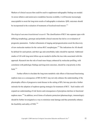 Markers of clinical success that could be used to supplement radiographic findings are needed.

As newer ablative and noninvasive modalities become available, it will become increasingly

unacceptable to await the long-term results of radiographic evaluations. QOL outcomes should

be incorporated in the evaluation of treatments of localized renal masses.171



Oncological outcomes/translational research: The classification of RCC into separate types with

differing morphology, genotype and probable clinical outcome has led to a re-evaluation of

prognostic parameters. Further refinements of staging and prognostication await the discovery

of new molecular markers for the various RCC morphotypes.172 The indications for AS should

be defined for each patient, and their age and comorbidity index should be reported. Additional

studies of AS with long-term follow-up are needed to define the true risks associated with this

approach. Research into the role of renal mass biopsy enhanced by molecular profiling, with

correlation with pathologic findings and long-term outcomes, should be a top priority in this

field.173

        Further efforts to elucidate the long-term metabolic side effects of decreased functioning

nephron mass as a consequence of RN for RCC may not only enhance the understanding of the

plieotrophic effects of progressive renal disease in the setting of RN, but may provide a further

rationale for the adoption of nephron-sparing strategies for treatment of RCC. Such studies will

expand our understanding of risk factors and consequences of precipitous declines in functional

nephron mass.133 In addition, novel forms of ischemic protection (pharmacologic, immunologic)

should be further investigated as a way to minimize renal damage and thus potentially enhance

the feasibility and safety of NSS.174




              Copyright © 2009 American Urological Association Education and Research, Inc.®         52
 