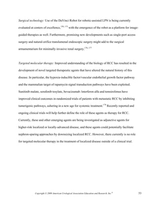 Surgical technology: Use of the DaVinci Robot for robotic-assisted LPN is being currently

evaluated at centers of excellence,158, 175 with the emergence of the robot as a platform for image-

guided therapies as well. Furthermore, promising new developments such as single-port access

surgery and natural-orifice translumenal endoscopic surgery might add to the surgical

armamentarium for minimally invasive renal surgery.176, 177



Targeted molecular therapy: Improved understanding of the biology of RCC has resulted in the

development of novel targeted therapeutic agents that have altered the natural history of this

disease. In particular, the hypoxia-inducible factor/vascular endothelial growth factor pathway

and the mammalian target of rapamycin signal transduction pathways have been exploited.

Sunitinib malate, sorafenib tosylate, bevacizumab /interferon alfa and temsirolimus have

improved clinical outcomes in randomized trials of patients with metastatic RCC by inhibiting

tumerigenic pathways, ushering in a new age for systemic treatment.178 Recently reported and

ongoing clinical trials will help further define the role of these agents as therapy for RCC.

Currently, these and other emerging agents are being investigated as adjunctive agents for

higher-risk localized or locally-advanced disease, and these agents could potentially facilitate

nephron-sparing approaches by downsizing localized RCC. However, there currently is no role

for targeted molecular therapy in the treatment of localized disease outside of a clinical trial.




              Copyright © 2009 American Urological Association Education and Research, Inc.®           53
 