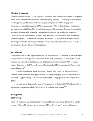 Mission Statement
Detection of clinical stage 1 (< 7.0 cm), solid, enhancing renal masses has increased in frequency
and is now a common clinical scenario for the practicing urologist. The biology of these tumors
is heterogeneous, and there are multiple management options available, ranging from
observation to radical nephrectomy (RN). Approximately 20% of clinical stage 1 renal masses
are benign, and only 20% to 30% of malignant tumors in this size range demonstrate potentially
aggressive features, with substantial variance based on patient age, gender and tumor size.1, 2
Current practice is divergent and, in some cases, potentially discordant with what the existing
literature supports. The American Urological Association (AUA) commissioned this Panel to
develop guidelines for the management of the clinical stage 1 renal mass that would be useful to
physicians involved in the care of these patients.



Introduction
It is estimated that in 2008, approximately 54,390 new cases (33,130 men and 21,260 women) of
kidney cancer will be diagnosed in the United States (U.S.), resulting in 13,010 deaths.3 Renal
parenchymal tumors (renal cell carcinoma, RCC) account for approximately 85% of kidney
cancers diagnosed in the U.S., while most of the remainder (12%) are composed of upper tract
urothelial cancers.4
          Renal cell carcinoma, which represents 2% of all adult cancers, is the most lethal of
common urologic cancers, with approximately 35% of patients dying from the disease at the 5-
year mark.4 Approximately 17.9 new cases per 100,000 of the population were diagnosed in
2008..5
          Average age at diagnosis for renal cell carcinoma is in the early 60s.4 Childhood RCC is
uncommon, representing only 2.3% to 6.6% of all pediatric renal tumors.6-10



Background
Epidemiology

Renal cell carcinoma incidence rates have risen steadily each year during the last three decades
in most of the world, with an average increase of 2% to 3% per year.11 Most renal masses,




                Copyright © 2009 American Urological Association Education and Research, Inc.®       1
 