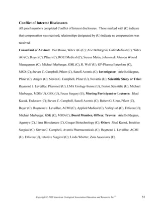 Conflict of Interest Disclosures
All panel members completed Conflict of Interest disclosures. Those marked with (C) indicate

that compensation was received; relationships designated by (U) indicate no compensation was

received.

Consultant or Advisor: Paul Russo, Wilex AG (C); Arie Belldegrun, Galil Medical (C), Wilex

AG (C), Bayer (C), Pfizer (C), ROEI Medical (C); Surena Matin, Johnson & Johnson Wound

Management (C); Michael Marberger, GSK (C), R. Wolf (U), GP-Pharma Barcelona (C),

MSD (C); Steven C. Campbell, Pfizer (C), Sanofi Aventis (C); Investigator: Arie Belldegrun,

Pfizer (C), Amgen (C); Steven C. Campbell, Pfizer (U), Novartis (U); Scientific Study or Trial:

Raymond J. Leveillee, Pluromed (U), LMA Urology-Suisse (U), Boston Scientific (U); Michael

Marberger, MDS (U), GSK (U), Focus Surgery (U); Meeting Participant or Lecturer: Jihad

Kaouk, Endocare (C); Steven C. Campbell, Sanofi Aventis (C); Robert G. Uzzo, Pfizer (C),

Bayer (C); Raymond J. Leveillee, ACMI (C), Applied Medical (C), ValleyLab (C), Ethicon (U);

Michael Marberger, GSK (C), MSD (C); Board Member, Officer, Trustee: Arie Belldegrun,

Agensys (C), Hana Biosciences (C), Cougar Biotechnology (C); Other: Jihad Kaouk, Intuitive

Surgical (C); Steven C. Campbell, Aventis Pharmaceuticals (C); Raymond J. Leveillee, ACMI

(U), Ethicon (U), Intuitive Surgical (C); Linda Whetter, Zola Associates (C).




             Copyright © 2009 American Urological Association Education and Research, Inc.®       55
 