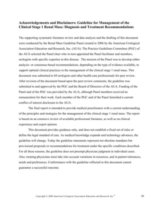 Acknowledgements and Disclaimers: Guideline for Management of the
Clinical Stage 1 Renal Mass: Diagnosis and Treatment Recommendations

The supporting systematic literature review and data analysis and the drafting of this document
were conducted by the Renal Mass Guideline Panel created in 2006 by the American Urological
Association Education and Research, Inc. (AUA). The Practice Guidelines Committee (PGC) of
the AUA selected the Panel chair who in turn appointed the Panel facilitator and members,
urologists with specific expertise in this disease. The mission of the Panel was to develop either
analysis- or consensus-based recommendations, depending on the type of evidence available, to
support optimal clinical practices in the management of the clinical stage 1 renal mass. This
document was submitted to 69 urologists and other health care professionals for peer review.
After revision of the document based upon the peer review comments, the guideline was
submitted to and approved by the PGC and the Board of Directors of the AUA. Funding of the
Panel and of the PGC was provided by the AUA, although Panel members received no
remuneration for their work. Each member of the PGC and of the Panel furnished a current
conflict of interest disclosure to the AUA.
       The final report is intended to provide medical practitioners with a current understanding
of the principles and strategies for the management of the clinical stage 1 renal mass. The report
is based on an extensive review of available professional literature, as well as on clinical
experience and expert opinion.
       This document provides guidance only, and does not establish a fixed set of rules or
define the legal standard of care. As medical knowledge expands and technology advances, the
guideline will change. Today the guideline statements represent not absolute mandates but
provisional proposals or recommendations for treatment under the specific conditions described.
For all these reasons, the guideline does not preempt physician judgment in individual cases.
Also, treating physicians must take into account variations in resources, and in patient tolerances,
needs and preferences. Conformance with the guideline reflected in this document cannot
guarantee a successful outcome.




              Copyright © 2009 American Urological Association Education and Research, Inc.®           56
 