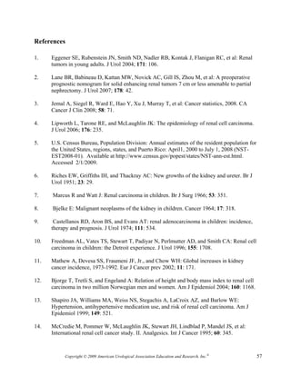 References

1.    Eggener SE, Rubenstein JN, Smith ND, Nadler RB, Kontak J, Flanigan RC, et al: Renal
      tumors in young adults. J Urol 2004; 171: 106.

2.    Lane BR, Babineau D, Kattan MW, Novick AC, Gill IS, Zhou M, et al: A preoperative
      prognostic nomogram for solid enhancing renal tumors 7 cm or less amenable to partial
      nephrectomy. J Urol 2007; 178: 42.

3.    Jemal A, Siegel R, Ward E, Hao Y, Xu J, Murray T, et al: Cancer statistics, 2008. CA
      Cancer J Clin 2008; 58: 71.

4.    Lipworth L, Tarone RE, and McLaughlin JK: The epidemiology of renal cell carcinoma.
      J Urol 2006; 176: 235.

5.    U.S. Census Bureau, Population Division: Annual estimates of the resident population for
      the United States, regions, states, and Puerto Rico: April1, 2000 to July 1, 2008 (NST-
      EST2008-01). Available at http://www.census.gov/popest/states/NST-ann-est.html.
      Accessed 2/1/2009.

6.    Riches EW, Griffiths IH, and Thackray AC: New growths of the kidney and ureter. Br J
      Urol 1951; 23: 29.

7.    Marcus R and Watt J: Renal carcinoma in children. Br J Surg 1966; 53: 351.

8.    Bjelke E: Malignant neoplasms of the kidney in children. Cancer 1964; 17: 318.

9.     Castellanos RD, Aron BS, and Evans AT: renal adenocarcinoma in children: incidence,
      therapy and prognosis. J Urol 1974; 111: 534.

10.   Freedman AL, Vates TS, Stewart T, Padiyar N, Perlmutter AD, and Smith CA: Renal cell
      carcinoma in children: the Detroit experience. J Urol 1996; 155: 1708.

11.   Mathew A, Devesa SS, Fraumeni JF, Jr., and Chow WH: Global increases in kidney
      cancer incidence, 1973-1992. Eur J Cancer prev 2002; 11: 171.

12.   Bjorge T, Tretli S, and Engeland A: Relation of height and body mass index to renal cell
      carcinoma in two million Norwegian men and women. Am J Epidemiol 2004; 160: 1168.

13.   Shapiro JA, Williams MA, Weiss NS, Stegachis A, LaCroix AZ, and Barlow WE:
      Hypertension, antihypertensive medication use, and risk of renal cell carcinoma. Am J
      Epidemiol 1999; 149: 521.

14.   McCredie M, Pommer W, McLaughlin JK, Stewart JH, Lindblad P, Mandel JS, et al:
      International renal cell cancer study. II. Analgesics. Int J Cancer 1995; 60: 345.



           Copyright © 2009 American Urological Association Education and Research, Inc.®        57
 