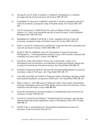 15.   Greving JP, Lee JE, Wolk A, Lukkien C, Lindblad P, and Bergstrom A: Alcoholic
      beverages and risk of renal cell cancer. Br J Cancer 2007; 97: 429.

16.   Rashidkhani. B, Akesson A, Lindblad P, and Wolk A: Alcohol consumption and risk of
      renal cell carcinoma: a prospective study of Swedish women. Int J Cancer 2005; 117:
      848.

17.   Lee JE, Giovannucci E, Smith-Warner SA, and et al: Intakes of fruits, vegetables,
      vitamins A, C, and E, and caroltenoids and risk of renal cell cancer. Cancer Epidemiol
      Biomarkers Prev 2006; 15: 2445.

18.   Rashidkhani B, Lindblad P, and Wolk A: Fruits, vegetables and risk of renal cell
      carcinoma: a prospective study of Swedish women. Int J Cancer 2005; 113: 451.

19.   Wolk A, Larsson SC, Johansson JE, and Ekman P: Long-term fatty fish consumption and
      renal cell carcinoma in women. JAMA 2006; 296: 1371.

20.   Storkel S, Eble JN, Adlakha K, and et al: Classification of renal cell carcinoma:
      Workgroup No. 1. Union Internationale Contre le Cancer (UICC) and the American Joint
      Committee on Cancer (AJCC). Cancer 1997; 80: 987.

21.   Cheville JC, Lohse CM, Zincke H, Weaver AL, Leibovich BC, Frank I, et al:
      Sarcomatoid renal cell carcinoma: an examination of underlying histologic subtype and
      an analysis of associations with patient outcome. Am J Surg Pathol 2004; 28: 435.

22.   de Peralta-Venturina M, Moch H, and Amin M: Sarcomatoid differentiation in renal cell
      carcinoma: a study of 1010 cases. Am J Surg Pathol 2001; 25: 275.

23.   Amin MB, Amin MB, and Tamboli P: Prognostic impact of histologic subtyping of adult
      renal epithelial neoplasms: an experience of 405 cases. Am J Surg Pathol 2002; 26: 281.

24.   Moch J, Gasser T, Amin MB, and et al: Prognostic utility of the recently recommended
      histologic classification and revised TNM staging system of renal cell carcinoma: a Swiss
      experience with 588 tumors. Cancer 2000; 89: 604.

25.   Jayson M, and Sanders H: Increased incidence of serendipitously discovered renal cell
      carcinoma. Urology 1998; 51: 203.

26.   Luciani LG, Cestari R, and Tallarigo C. Incidental renal cell carcinoma - age and stage
      characterization and clinical implications: study of 1092 patients (1982-1997). Urology
      2000; 56: 58.

27.   Gold PJ, Fefer A, and Thompson JA: Paraneoplastic manifestations of renal cell
      carcinoma. Semin Urol Oncol 1996; 14: 216.




           Copyright © 2009 American Urological Association Education and Research, Inc.®         58
 