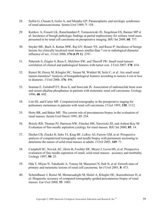 28.   Sufrin G, Chasan S, Golio A, and Murphy GP: Paraneoplastic and serologic syndromes
      of renal adenocarcinoma. Semin Urol 1989; 7: 158.

29.   Kutikov A, Fossett LK, Ramchandani P, Tomaszewski JE, Siegelman ES, Banner MP et
      al: Incidence of benigh pathologic findings at partial nephrectomy for solitary renal mass
      presumed to be renal cell carcinoma on preoperative imaging. BJU Int 2008; 68: 737.

30.   Snyder ME, Bach A, Kattan MW, Raj GV, Reuter VE, and Russo P: Incidence of benign
      lesions for clinically localized renal masses smaller than 7 cm in radiological diameter:
      influence of sex. J Urol 2006; 176 (6 Pt 1): 2391.

31.   Pahernik S, Ziegler S, Roos F, Melchior SW, and Thuroff JW: Small renal tumors:
      correlation of clinical and pathological features with tumor size. J Urol 2007; 178: 414.

32.   Remzi M, Ozsoy M, Klingler HC, Susani M, Waldert M, Seitz C, et al: Are small renal
      tumors harmless? Analysis of histopathological features according to tumors 4 cm or less
      in diameter. J Urol 2006; 176: 896.

33.   Seaman E, Goluboff ET, Ross S, and Sawczuk IS: Association of radionuclide bone scan
      and serum alkaline phosphatase in patients with metastatic renal cell carcinoma. Urology
      1996; 48: 692.

34.   Lim DJ, and Carter MF: Computerized tomography in the preoperative staging for
      pulmonary metastases in patients with renal cell carcimona. J Urol 1993; 150: 1112.

35.   Herts BR, and Baker ME: The current role of percutaneous biopsy in the evaluation of
      renal masses. Semin Urol Oncol 1995; 13: 254.

36.   Brierly RD, Thomas PJ, Harrison NW, Fletcher MS, Nawrocki JD, and Ashton-Key M:
      Evaluation of fine-needle aspiration cytology for renal masses. BJU Int 2000; 85: 14.

37.   Dechet CB, Zincke H, Sebo TJ, King BF, LeRoy AJ, Farrow GM, et al: Prospective
      analysis of computerized tomography and needle biopsy with permanent sectioning to
      determine the nature of solid renal masses in adults. J Urol 2003; 169: 71.

38.   Campbell SC, Novick AC, Herts B, Fischler DF, Meyer J, Levin HS, et al: Prospective
      evaluation of fine needle aspiration of small, solid renal masses: accuracy and morbidity.
      Urology 1997; 50: 25.

39.   Oda T, Miyao N, Takahashi A, Yanase M, Masumori N, Itoh N, et al: Growth rates of
      primary and metastatic lesions of renal cell carcinoma. Int J Urol 2001; 8: 473.

40.   Schmidbauer J, Remzi M, Memarsadeghi M, Haitel A, Klingler HC, Katzenbeisser D, et
      al: Diagnostic accuracy of computed tomography-guided percutaneous biopsy of renal
      masses. Eur Urol 2008; 53: 1003.




            Copyright © 2009 American Urological Association Education and Research, Inc.®         59
 