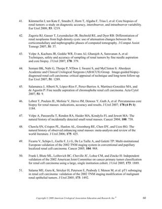 41.   Kümmerlin I, ten Kate F, Smedts F, Horn T, Algaba F, Trias I, et al: Core biopsies of
      renal tumors: a study on diagnostic accuracy, interobserver, and intraobserver variability.
      Eur Urol 2008; 53: 1219.

42.   Zagoria RJ, Gasser T, Leyendecker JR, Bechtold RE, and Dyer RB: Differentiation of
      renal neoplasms from high-density cysts: use of attenuation changes between the
      corticomedullary and nephrographic phases of computed tomography. J Comput Assist
      Tomogr 2007; 31: 37.

43.   Volpe A, Kachura JR, Geddie WR, Evans AJ, Gharajeh A, Saravanan A, et al:
      Techniques, safety and accuracy of sampling of renal tumors by fine needle aspiration
      and core biopsy. J Urol 2007; 178: 379.

44.   Somani BK, Nabi G, Thorpe P, N'Dow J, Swami S, and McClinton S: Aberdeen
      Academic and Clinical Urological Surgeons (ABACUS) Group. Image-guided biopsy-
      diagnosed renal cell carcinoma: critical appraisal of technique and long-term follow-up.
      Eur Urol 2007; 51: 1289.

45.   Salamanca J, Alberti N, López-Ríos F, Perez-Barrios A, Martínez-González MA, and
      de Agustín P: Fine needle aspiration of chromophobe renal cell carcinoma. Acta Cytol
      2007; 51: 9.

46.   Lebret T, Poulain JE, Molinie V, Herve JM, Denoux Y, Guth A, et al: Percutaneous core
      biopsy for renal masses: indications, accuracy and results. J Urol 2007; 178 (4 Pt 1):
      1184.

47.   Volpe A, Panzarella T, Rendon RA, Haider MA, Kondylis FI, and Jewett MA: The
      natural history of incidentally detected small renal masses. Cancer 2004; 100: 738.

48.   Chawla SN, Crispen PL, Hanlon AL, Greenberg RE, Chen DY, and Uzzo RG: The
      natural history of observed enhancing renal masses: meta-analysis and review of the
      world literature. J Urol 2006; 175: 425.

49.   Ficarra V, Schips L, Guille F, Li G, De La Taille A, and Galetti TP: Multi-institutional
      European validation of the 2002 TNM staging system in conventional and papillary
      localized renal cell carcinoma. Cancer 2005; 104: 968.

50.   Frank I, Blute ML, Leibovich BC, Cheville JC, Lohse CM, and Zincke H: Independent
      validation of the 2002 American Joint Committee on cancer primary tumor classification
      for renal cell carcinoma using a large, single institution cohort. J Urol 2005; 173: 1889.

51.   Salama ME, Guru K, Stricker H, Peterson E, Peabody J, Menon M, et al: pT1 substaging
      in renal cell carcinoma: validation of the 2002 TNM staging modification of malignant
      renal epithelial tumors. J Urol 2005; 173: 1492.




            Copyright © 2009 American Urological Association Education and Research, Inc.®          60
 