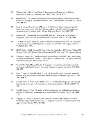 52.   Fuhrman SA, Lasky LC, and Limas C: Prognostic significance of morphologic
      parameters in renal cell carcinoma. Am J Surg Pathol 1982; 6: 655.

53.   Goldstein NA: The current state of renal cell carcinoma grading. Union Internationale
      Contre le Cancer (UICC) and the American Joint Committee on Cancer (AJDD). Cancer
      1997; 80: 977.

54.   Lang H, Lindner V, de Fromont M, and et al: Multicenter determination of optimal
      interobserver agreement using the Fuhrman grading system for renal cell carcimona:
      Assessment of 241 patients with > 15-year follow-up. Cancer 2005; 103: 625.

55.   Bretheau D, Lechevallier E, de Fromont M, Sault MC, Rampal M, and Coulange C:
      Prognostic value of nuclear grade of renal cell carcinoma. Cancer 1995; 76: 2543.

56.   Tsui KH, Shvarts O, Smith RB, and et al: Prognostic indicators for renal cell carcinoma:
      a multivariate analysis of 643 patients using the revised 1997 TNM staging criteria. J
      Urol 2000; 163: 1090.

57.   (2002). Kidney. In FL Greene, DL Page (Ed.), CM Batch (Ed.), ID Fleming (Ed.) and M
      Morrow (Ed.), AJCC Cancer Staging Manual (pp 323-328). New York: Springer Verlag.

58.   Zisman A, Pantuck AJ, Chao D, and et al: Reevaluation of the 1997 TNM classification
      for renal cell carcinoma: T1 and T2 cutoff point at 4.5 rather than 7 cm. better correlates
      with clinical outcome. J Urol 2001; 166: 54.

59.   Cheville JC, Blute ML, and Zincke H: Stage pT1 conventional (clear cell) renal cell
      carcinoma: pathological features associated with cancer specific survival. J Urol 2001;
      166: 453.

60.   Klatt T, Patard JJ, Goel RH, Guile F, Lobel B, Abbou CC, et al: Prognostic impact of
      tumor size on pT2 renal cell carcinoma: an international multicenter experience. J Urol
      2007: 178: 35.

61.   Lam JS, Klatte T, Patard JJ, Goel RH, Guille F, Lobel B, et al: Prognostic relevance of
      tumour size in T3a renal cell carcinoma: a multicentre experience. Eur Urol 2007; 52:
      155.

62.   Lam JS, Shvarts O, Said JW, and et al: Clinicopathologic and molecular correlations of
      necrosis in the primary tumor of patients with renal cell carcinoma. Cancer 2005; 103:
      2517.

63.   Sengupta S, Lohse CM, Leibovich BC, Frank I, Thompson RH, Webster WS, et al:
      Histologic coagulative tumor necrosis as a prognostic indicator of renal cell carcinoma
      aggressiveness. Cancer 2005; 104: 511.




            Copyright © 2009 American Urological Association Education and Research, Inc.®          61
 
